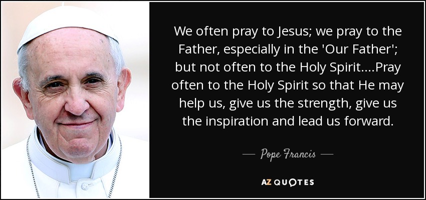 We often pray to Jesus; we pray to the Father, especially in the 'Our Father'; but not often to the Holy Spirit....Pray often to the Holy Spirit so that He may help us, give us the strength, give us the inspiration and lead us forward. - Pope Francis
