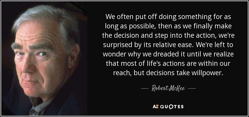 We often put off doing something for as long as possible, then as we finally make the decision and step into the action, we're surprised by its relative ease. We're left to wonder why we dreaded it until we realize that most of life's actions are within our reach, but decisions take willpower. - Robert McKee