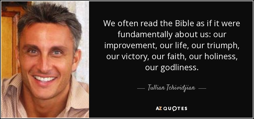 We often read the Bible as if it were fundamentally about us: our improvement, our life, our triumph, our victory, our faith, our holiness, our godliness. - Tullian Tchividjian