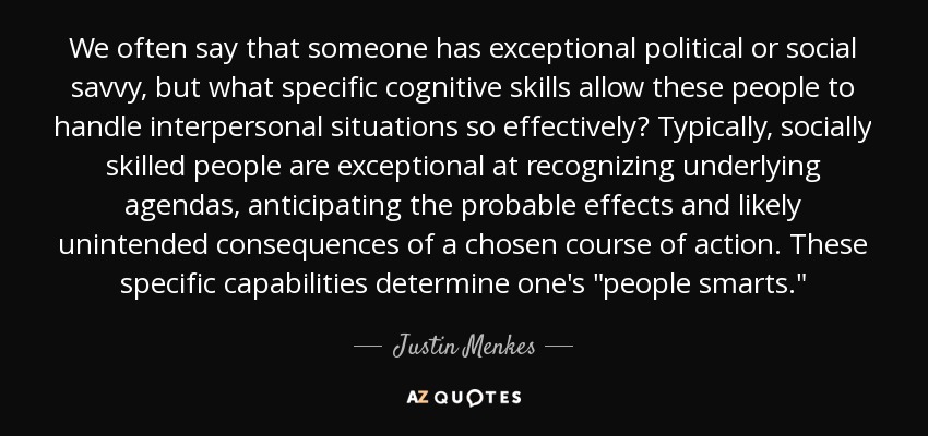 We often say that someone has exceptional political or social savvy, but what specific cognitive skills allow these people to handle interpersonal situations so effectively? Typically, socially skilled people are exceptional at recognizing underlying agendas, anticipating the probable effects and likely unintended consequences of a chosen course of action. These specific capabilities determine one's 