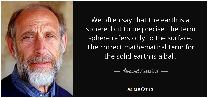 We often say that the earth is a sphere, but to be precise, the term sphere refers only to the surface. The correct mathematical term for the solid earth is a ball. - Leonard Susskind