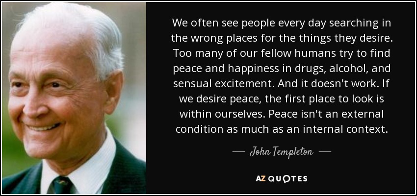 We often see people every day searching in the wrong places for the things they desire. Too many of our fellow humans try to find peace and happiness in drugs, alcohol, and sensual excitement. And it doesn't work. If we desire peace, the first place to look is within ourselves. Peace isn't an external condition as much as an internal context. - John Templeton