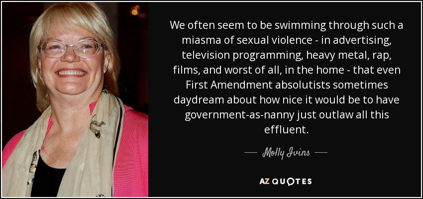 We often seem to be swimming through such a miasma of sexual violence - in advertising, television programming, heavy metal, rap, films, and worst of all, in the home - that even First Amendment absolutists sometimes daydream about how nice it would be to have government-as-nanny just outlaw all this effluent. - Molly Ivins