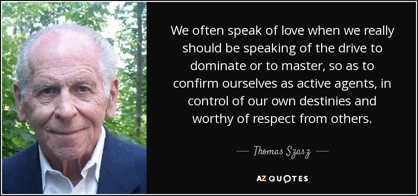 We often speak of love when we really should be speaking of the drive to dominate or to master, so as to confirm ourselves as active agents, in control of our own destinies and worthy of respect from others. - Thomas Szasz