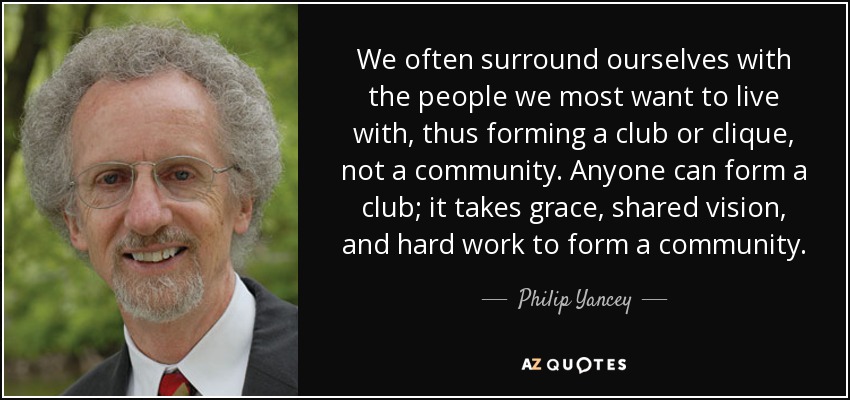 We often surround ourselves with the people we most want to live with, thus forming a club or clique, not a community. Anyone can form a club; it takes grace, shared vision, and hard work to form a community. - Philip Yancey