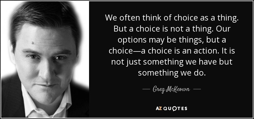 We often think of choice as a thing. But a choice is not a thing. Our options may be things, but a choice—a choice is an action. It is not just something we have but something we do. - Greg McKeown