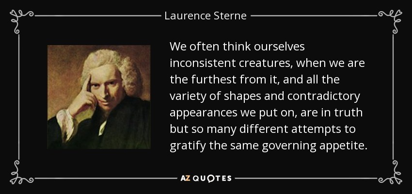 We often think ourselves inconsistent creatures, when we are the furthest from it, and all the variety of shapes and contradictory appearances we put on, are in truth but so many different attempts to gratify the same governing appetite. - Laurence Sterne