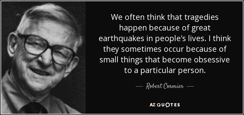 We often think that tragedies happen because of great earthquakes in people's lives. I think they sometimes occur because of small things that become obsessive to a particular person. - Robert Cormier