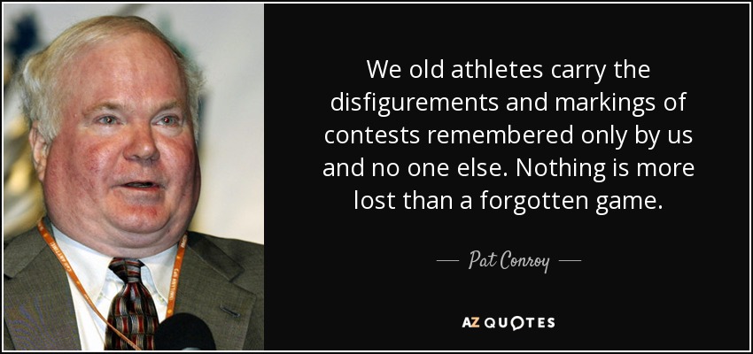 We old athletes carry the disfigurements and markings of contests remembered only by us and no one else. Nothing is more lost than a forgotten game. - Pat Conroy