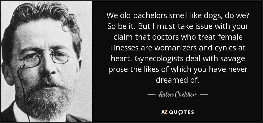 We old bachelors smell like dogs, do we? So be it. But I must take issue with your claim that doctors who treat female illnesses are womanizers and cynics at heart. Gynecologists deal with savage prose the likes of which you have never dreamed of. - Anton Chekhov