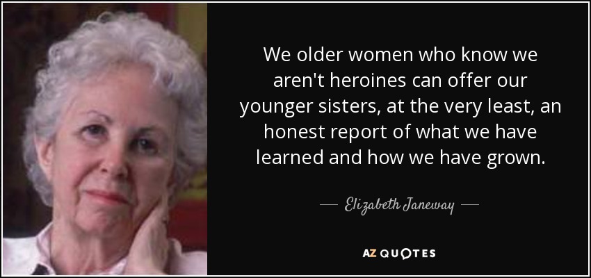We older women who know we aren't heroines can offer our younger sisters, at the very least, an honest report of what we have learned and how we have grown. - Elizabeth Janeway