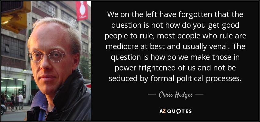 We on the left have forgotten that the question is not how do you get good people to rule, most people who rule are mediocre at best and usually venal. The question is how do we make those in power frightened of us and not be seduced by formal political processes. - Chris Hedges