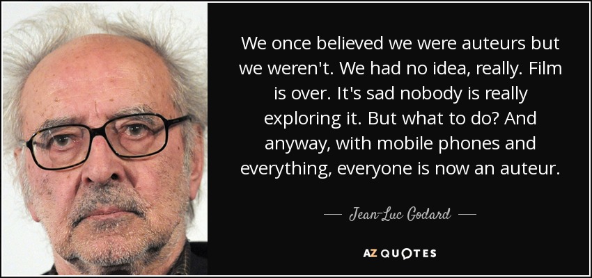 We once believed we were auteurs but we weren't. We had no idea, really. Film is over. It's sad nobody is really exploring it. But what to do? And anyway, with mobile phones and everything, everyone is now an auteur. - Jean-Luc Godard