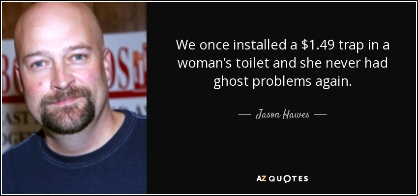 We once installed a $1.49 trap in a woman's toilet and she never had ghost problems again. - Jason Hawes