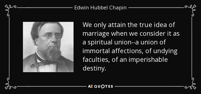 We only attain the true idea of marriage when we consider it as a spiritual union--a union of immortal affections, of undying faculties, of an imperishable destiny. - Edwin Hubbel Chapin