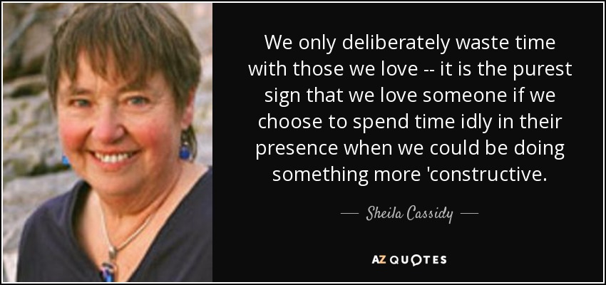 We only deliberately waste time with those we love -- it is the purest sign that we love someone if we choose to spend time idly in their presence when we could be doing something more 'constructive. - Sheila Cassidy