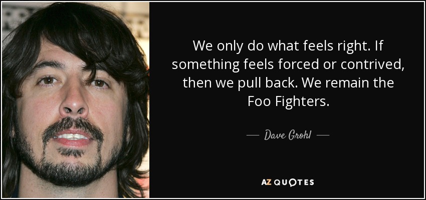 We only do what feels right. If something feels forced or contrived, then we pull back. We remain the Foo Fighters. - Dave Grohl