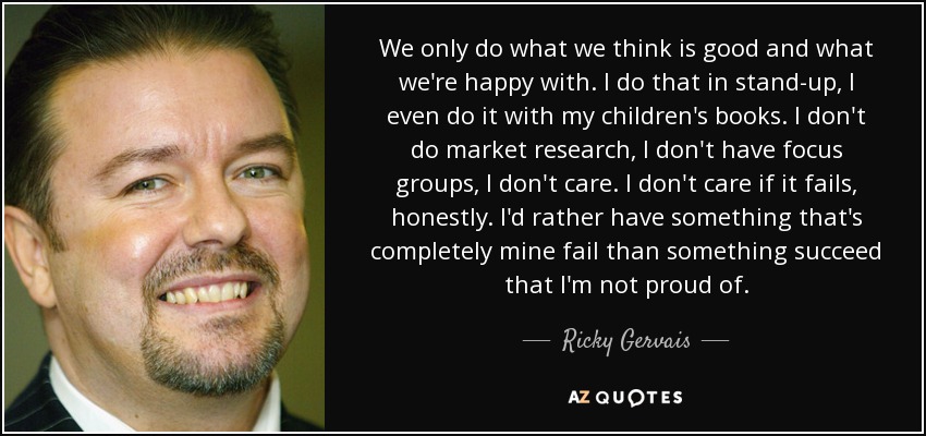 We only do what we think is good and what we're happy with. I do that in stand-up, I even do it with my children's books. I don't do market research, I don't have focus groups, I don't care. I don't care if it fails, honestly. I'd rather have something that's completely mine fail than something succeed that I'm not proud of. - Ricky Gervais