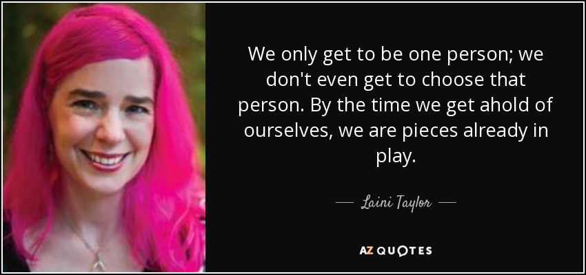 We only get to be one person; we don't even get to choose that person. By the time we get ahold of ourselves, we are pieces already in play. - Laini Taylor