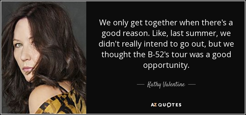 We only get together when there's a good reason. Like, last summer, we didn't really intend to go out, but we thought the B-52's tour was a good opportunity. - Kathy Valentine