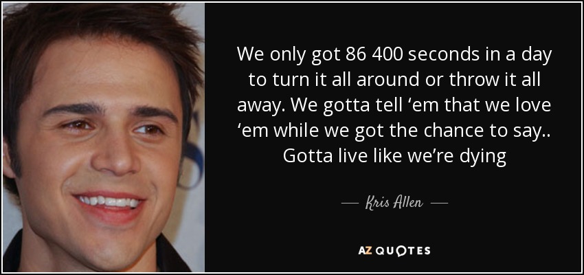 We only got 86 400 seconds in a day to turn it all around or throw it all away. We gotta tell ‘em that we love ‘em while we got the chance to say.. Gotta live like we’re dying - Kris Allen