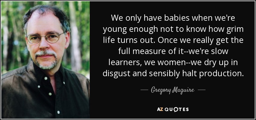 We only have babies when we're young enough not to know how grim life turns out. Once we really get the full measure of it--we're slow learners, we women--we dry up in disgust and sensibly halt production. - Gregory Maguire
