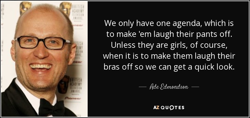 We only have one agenda, which is to make 'em laugh their pants off. Unless they are girls, of course, when it is to make them laugh their bras off so we can get a quick look. - Ade Edmondson