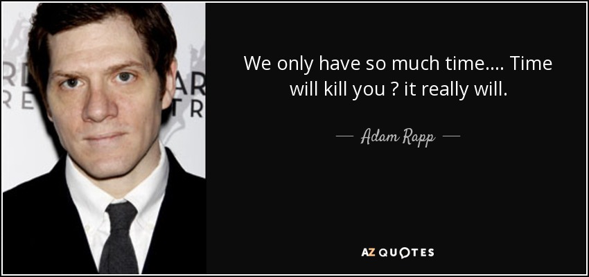 We only have so much time.... Time will kill you  it really will. - Adam Rapp