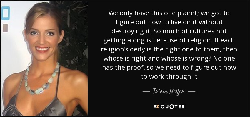 We only have this one planet; we got to figure out how to live on it without destroying it. So much of cultures not getting along is because of religion. If each religion's deity is the right one to them, then whose is right and whose is wrong? No one has the proof, so we need to figure out how to work through it - Tricia Helfer