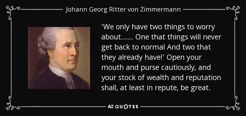 'We only have two things to worry about...... One that things will never get back to normal And two that they already have!' Open your mouth and purse cautiously, and your stock of wealth and reputation shall, at least in repute, be great. - Johann Georg Ritter von Zimmermann