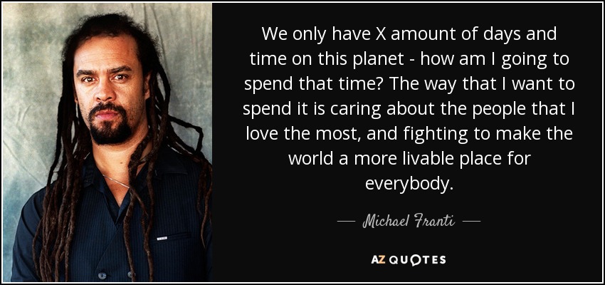 We only have X amount of days and time on this planet - how am I going to spend that time? The way that I want to spend it is caring about the people that I love the most, and fighting to make the world a more livable place for everybody. - Michael Franti