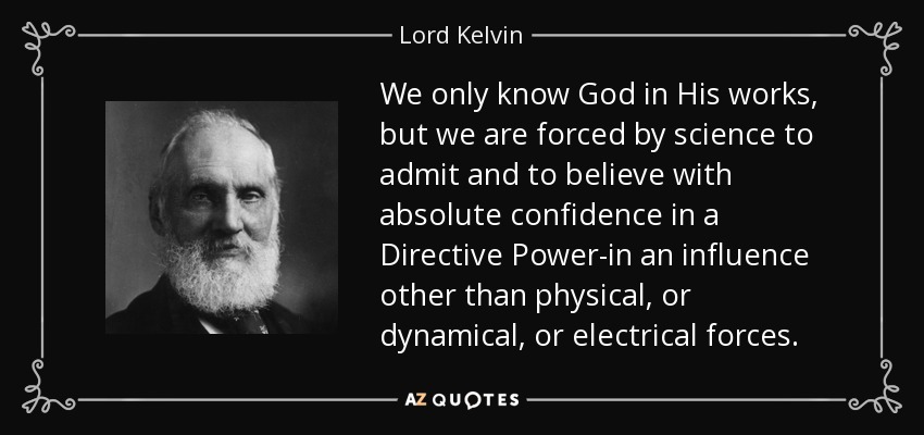 We only know God in His works, but we are forced by science to admit and to believe with absolute confidence in a Directive Power-in an influence other than physical, or dynamical, or electrical forces. - Lord Kelvin