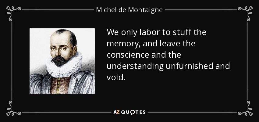We only labor to stuff the memory, and leave the conscience and the understanding unfurnished and void. - Michel de Montaigne