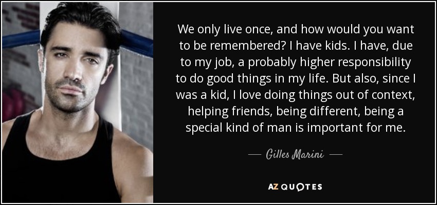 We only live once, and how would you want to be remembered? I have kids. I have, due to my job, a probably higher responsibility to do good things in my life. But also, since I was a kid, I love doing things out of context, helping friends, being different, being a special kind of man is important for me. - Gilles Marini