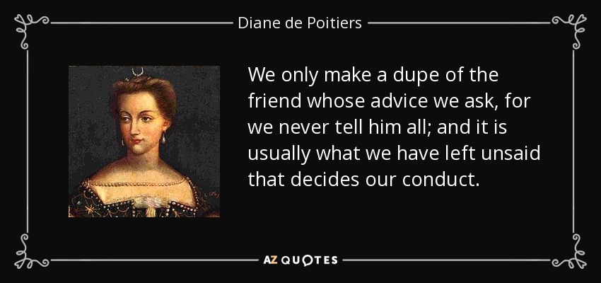 We only make a dupe of the friend whose advice we ask, for we never tell him all; and it is usually what we have left unsaid that decides our conduct. - Diane de Poitiers