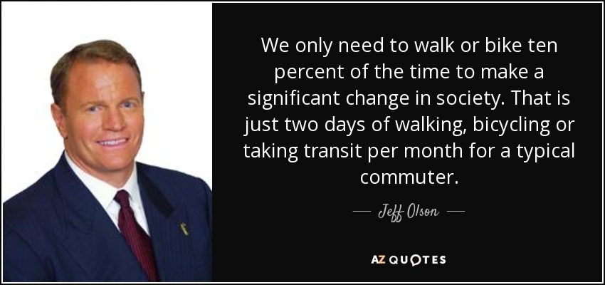 We only need to walk or bike ten percent of the time to make a significant change in society. That is just two days of walking, bicycling or taking transit per month for a typical commuter. - Jeff Olson