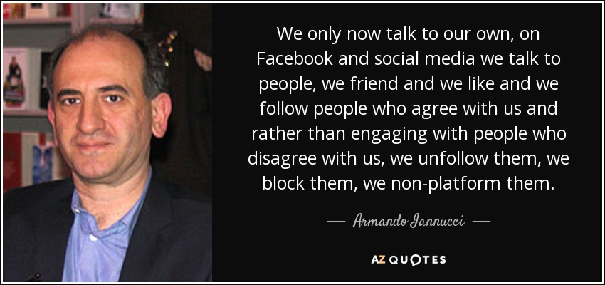 We only now talk to our own, on Facebook and social media we talk to people, we friend and we like and we follow people who agree with us and rather than engaging with people who disagree with us, we unfollow them, we block them, we non-platform them. - Armando Iannucci