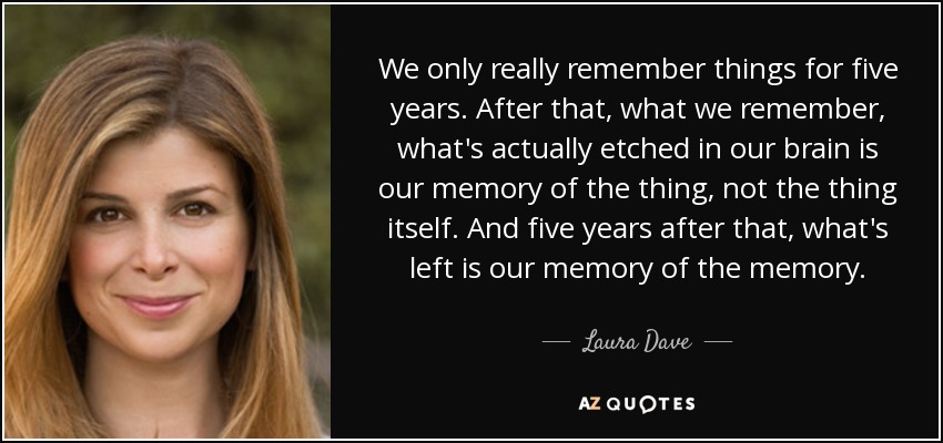 We only really remember things for five years. After that, what we remember, what's actually etched in our brain is our memory of the thing, not the thing itself. And five years after that, what's left is our memory of the memory. - Laura Dave