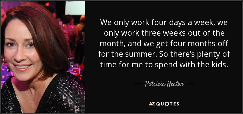 We only work four days a week, we only work three weeks out of the month, and we get four months off for the summer. So there's plenty of time for me to spend with the kids. - Patricia Heaton