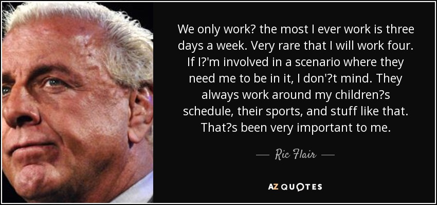 We only work the most I ever work is three days a week. Very rare that I will work four. If I'm involved in a scenario where they need me to be in it, I don't mind. They always work around my childrens schedule, their sports, and stuff like that. Thats been very important to me. - Ric Flair