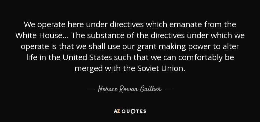 We operate here under directives which emanate from the White House... The substance of the directives under which we operate is that we shall use our grant making power to alter life in the United States such that we can comfortably be merged with the Soviet Union. - Horace Rowan Gaither