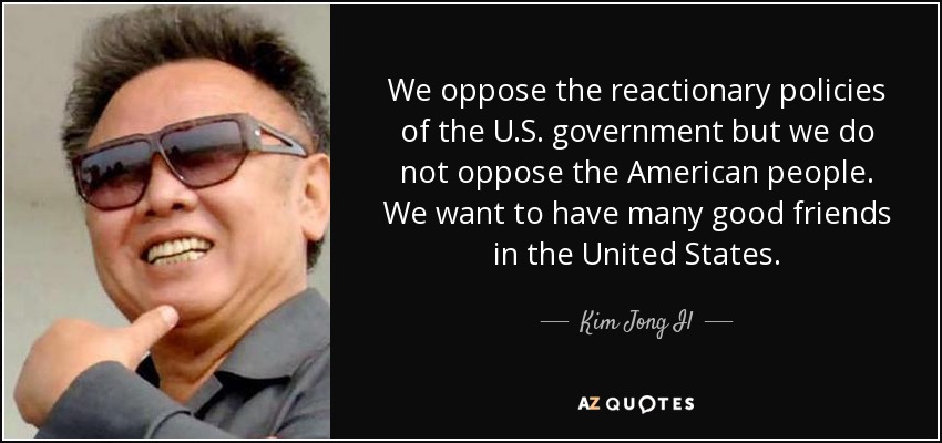 We oppose the reactionary policies of the U.S. government but we do not oppose the American people. We want to have many good friends in the United States. - Kim Jong Il