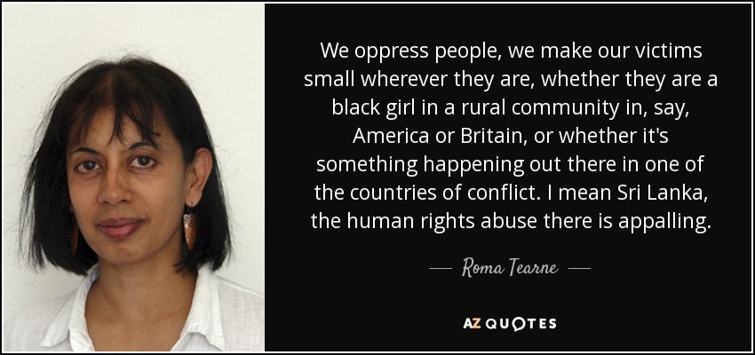We oppress people, we make our victims small wherever they are, whether they are a black girl in a rural community in, say, America or Britain, or whether it's something happening out there in one of the countries of conflict. I mean Sri Lanka, the human rights abuse there is appalling. - Roma Tearne
