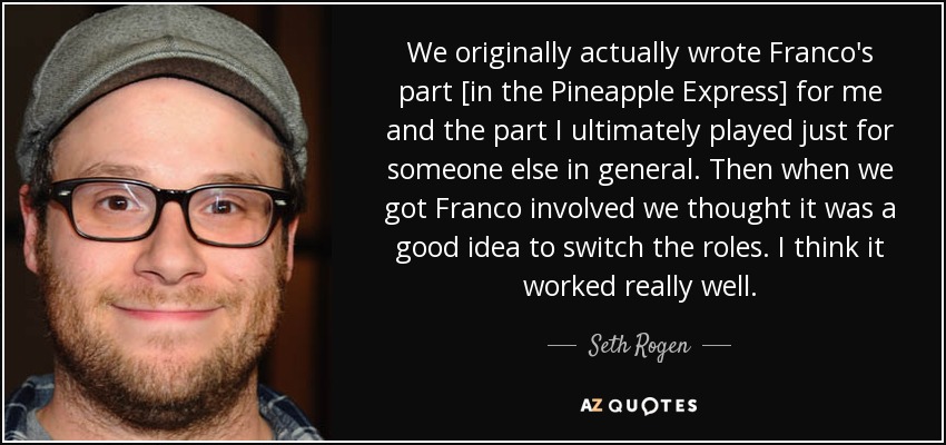 We originally actually wrote Franco's part [in the Pineapple Express] for me and the part I ultimately played just for someone else in general. Then when we got Franco involved we thought it was a good idea to switch the roles. I think it worked really well. - Seth Rogen