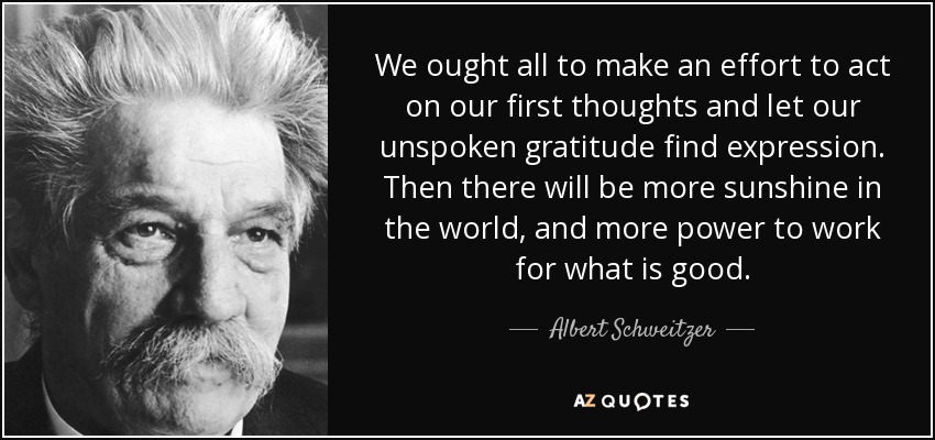 We ought all to make an effort to act on our first thoughts and let our unspoken gratitude find expression. Then there will be more sunshine in the world, and more power to work for what is good. - Albert Schweitzer