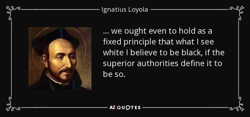... we ought even to hold as a fixed principle that what I see white I believe to be black, if the superior authorities define it to be so. - Ignatius of Loyola