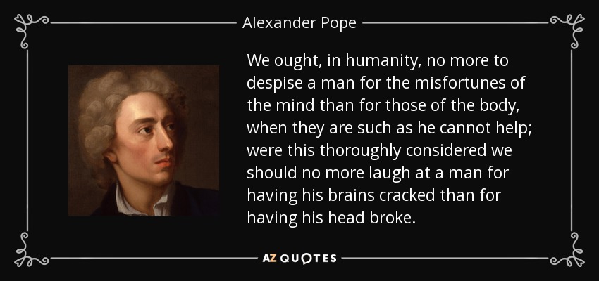 We ought, in humanity, no more to despise a man for the misfortunes of the mind than for those of the body, when they are such as he cannot help; were this thoroughly considered we should no more laugh at a man for having his brains cracked than for having his head broke. - Alexander Pope