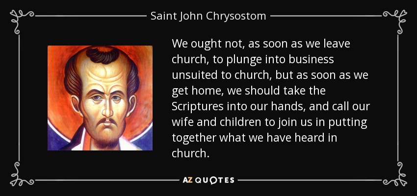 We ought not, as soon as we leave church, to plunge into business unsuited to church, but as soon as we get home, we should take the Scriptures into our hands, and call our wife and children to join us in putting together what we have heard in church. - Saint John Chrysostom