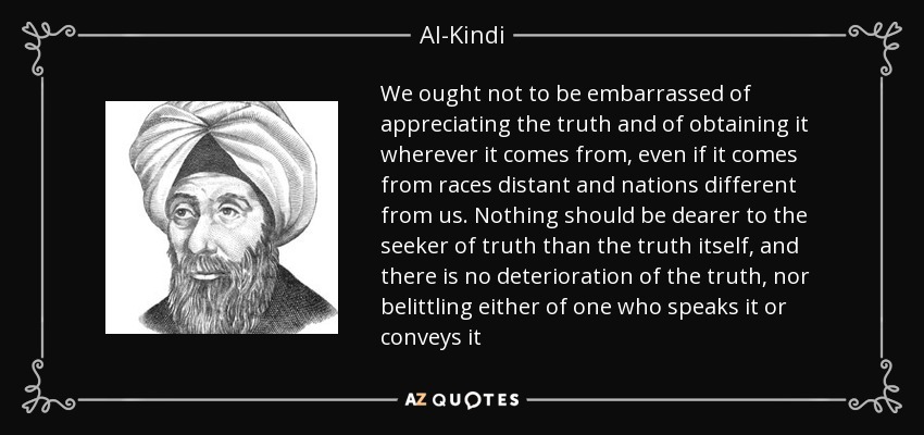 We ought not to be embarrassed of appreciating the truth and of obtaining it wherever it comes from, even if it comes from races distant and nations different from us. Nothing should be dearer to the seeker of truth than the truth itself, and there is no deterioration of the truth, nor belittling either of one who speaks it or conveys it - Al-Kindi