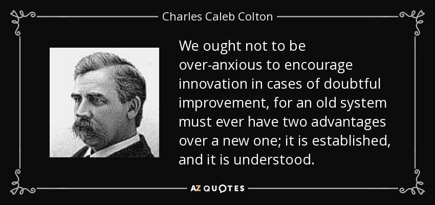 We ought not to be over-anxious to encourage innovation in cases of doubtful improvement, for an old system must ever have two advantages over a new one; it is established, and it is understood. - Charles Caleb Colton